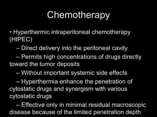 Chemotherapy
• Hyperthermic intraperitoneal chemotherapy
(HIPEC)
– Direct delivery into the peritoneal cavity
– Permits high concentrations of drugs directly
toward the tumor deposits
– Without important systemic side effects
– Hyperthermia enhance the penetration of
cytostatic drugs and synergism with various
cytostatic drugs
– Effective only in minimal residual macroscopic
disease because of the limited penetration depth
 
