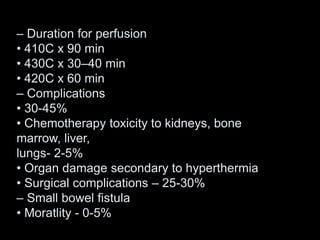 – Duration for perfusion
• 410C x 90 min
• 430C x 30–40 min
• 420C x 60 min
– Complications
• 30-45%
• Chemotherapy toxicity to kidneys, bone
marrow, liver,
lungs- 2-5%
• Organ damage secondary to hyperthermia
• Surgical complications – 25-30%
– Small bowel fistula
• Moratlity - 0-5%
 
