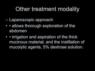 Other treatment modality
– Laparoscopic approach
• • allows thorough exploration of the
abdomen
• • irrigation and aspiration of the thick
mucinous material, and the instillation of
mucolytic agents, 5% dextrose solution.
 