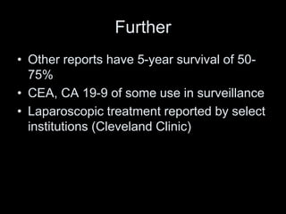 Further
• Other reports have 5-year survival of 50-
75%
• CEA, CA 19-9 of some use in surveillance
• Laparoscopic treatment reported by select
institutions (Cleveland Clinic)
 