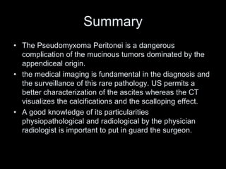 Summary
• The Pseudomyxoma Peritonei is a dangerous
complication of the mucinous tumors dominated by the
appendiceal origin.
• the medical imaging is fundamental in the diagnosis and
the surveillance of this rare pathology. US permits a
better characterization of the ascites whereas the CT
visualizes the calcifications and the scalloping effect.
• A good knowledge of its particularities
physiopathological and radiological by the physician
radiologist is important to put in guard the surgeon.
 