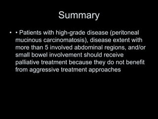 Summary
• • Patients with high-grade disease (peritoneal
mucinous carcinomatosis), disease extent with
more than 5 involved abdominal regions, and/or
small bowel involvement should receive
palliative treatment because they do not benefit
from aggressive treatment approaches
 