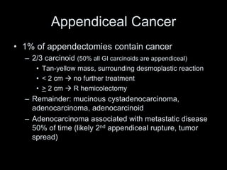 Appendiceal Cancer
• 1% of appendectomies contain cancer
– 2/3 carcinoid (50% all GI carcinoids are appendiceal)
• Tan-yellow mass, surrounding desmoplastic reaction
• < 2 cm  no further treatment
• > 2 cm  R hemicolectomy
– Remainder: mucinous cystadenocarcinoma,
adenocarcinoma, adenocarcinoid
– Adenocarcinoma associated with metastatic disease
50% of time (likely 2nd appendiceal rupture, tumor
spread)
 