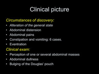 Clinical picture
Circumstances of discovery:
• Alteration of the general state
• Abdominal distension
• Abdominal pains
• Constipation and vomiting: 6 cases.
• Eventration
Clinical exam:
• Perception of one or several abdominal masses
• Abdominal dullness
• Bulging of the Douglas' pouch
 