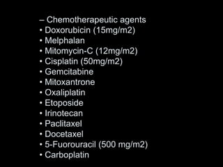 – Chemotherapeutic agents
• Doxorubicin (15mg/m2)
• Melphalan
• Mitomycin-C (12mg/m2)
• Cisplatin (50mg/m2)
• Gemcitabine
• Mitoxantrone
• Oxaliplatin
• Etoposide
• Irinotecan
• Paclitaxel
• Docetaxel
• 5-Fuorouracil (500 mg/m2)
• Carboplatin
 