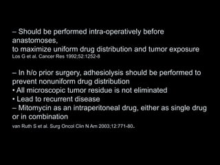 – Should be performed intra-operatively before
anastomoses,
to maximize uniform drug distribution and tumor exposure
Los G et al. Cancer Res 1992;52:1252-8
– In h/o prior surgery, adhesiolysis should be performed to
prevent nonuniform drug distribution
• All microscopic tumor residue is not eliminated
• Lead to recurrent disease
– Mitomycin as an intraperitoneal drug, either as single drug
or in combination
van Ruth S et al. Surg Oncol Clin N Am 2003;12:771-80.
 