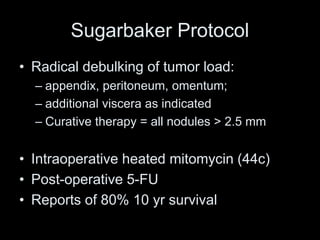 Sugarbaker Protocol
• Radical debulking of tumor load:
– appendix, peritoneum, omentum;
– additional viscera as indicated
– Curative therapy = all nodules > 2.5 mm
• Intraoperative heated mitomycin (44c)
• Post-operative 5-FU
• Reports of 80% 10 yr survival
 