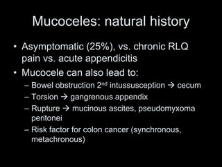 Mucoceles: natural history
• Asymptomatic (25%), vs. chronic RLQ
pain vs. acute appendicitis
• Mucocele can also lead to:
– Bowel obstruction 2nd intussusception  cecum
– Torsion  gangrenous appendix
– Rupture  mucinous ascites, pseudomyxoma
peritonei
– Risk factor for colon cancer (synchronous,
metachronous)
 