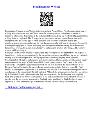 Pseudonymous Writing
Introduction: Pseudonymous Writing in the Ancient and Present Times Pseudopigrapha is a type of
writing where the author uses a different name for several purposes. It has been practiced in
numerous educational disciplines. In the earlier part of history, there are two types of pseudonymous
writing that was employed. The first type is when the author uses an assumed name to remain
anonymous and the second type is when an author uses the name of another author. The
pseudonymous writing is widely used for varied reasons, mostly with honest intentions. The second
type of pseudopigrapha is known as forgery, and through the course of history, its definition and
function has evolved. In ancient times, forgery is an honorable practice of writing, ... Show more
content on Helpwriting.net ...
However, several factors have to be considered. The considerations are needed to be put in place is
to put forgery in the accurate context. In the ancient times when copyright laws are not yet enforced,
forgery is an acceptable practice. Taussig argued that committing forgery is not rooted in
fraudulence but inferred as an honorable convention. Further, Ehrman synthesized the use of forgery
to empower the teachings of an influential individual, synonymous to Paul's clout in the early
Christianity. Having these occurrences in mind, we can then maintain the trustworthiness of the
Deutero–Pauline Epistles in the same value as we put on the epistles that were penned by Paul
himself. Learning these cogitations, it is important that we look at the message of the epistles and its
significance in the formation of the faith tradition. Although the abovementioned epistles are written
by different individuals (other than Paul), they have augmented the theology that was taught by
Paul. The epistles were written in the context of the audiences that they were intended, because of
this, forgery did not connote any negative feedback on its teachings. In this light then, it more
important to focus on the message that Deutero–Pauline Epistles convey than to look at
... Get more on HelpWriting.net ...
 