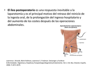 • El íleo postoperatorio es una respuesta inevitable a la
laparotomía y es el principal motivo del retraso del reinicío de
la ingesta oral, de la prolongación del ingreso hospitalario y
del aumento de los costes después de las operaciones
abdominales.
Lawrence J. Brandt, Mark Feldman, Lawrence S. Friedman. SIeisenger y Fordtran
Enfermedades Digestivas y hepáticas,Fisiopatología/diagnóstico/tratamiento. Vol. 2. Ed. 8va. Elsevier, España.
2008. P. 2671-2679.
 