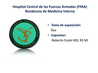 Hospital Central de las Fuerzas Armadas (FFAA)
Residencia de Medicina Interna
• Tema de exposición:
Íleo
• Expositor:
Roberto Coste MD, R3 MI
 