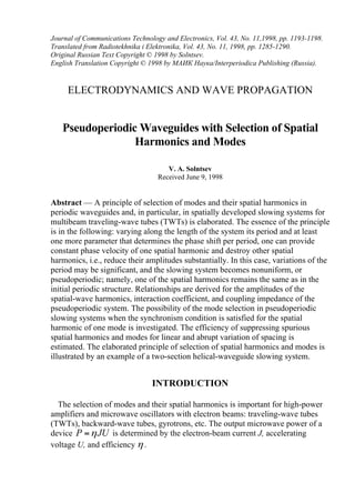 Journal of Communications Technology and Electronics, Vol. 43, No. 11,1998, pp. 1193-1198.
Translated from Radiotekhnika i Elektronika, Vol. 43, No. 11, 1998, pp. 1285-1290.
Original Russian Text Copyright © 1998 by Solntsev.
English Translation Copyright © 1998 by МАИК Наука/Interperiodica Publishing (Russia).
ELECTRODYNAMICS AND WAVE PROPAGATION
Pseudoperiodic Waveguides with Selection of Spatial
Harmonics and Modes
V. A. Solntsev
Received June 9, 1998
Abstract — A principle of selection of modes and their spatial harmonics in
periodic waveguides and, in particular, in spatially developed slowing systems for
multibeam traveling-wave tubes (TWTs) is elaborated. The essence of the principle
is in the following: varying along the length of the system its period and at least
one more parameter that determines the phase shift per period, one can provide
constant phase velocity of one spatial harmonic and destroy other spatial
harmonics, i.e., reduce their amplitudes substantially. In this case, variations of the
period may be significant, and the slowing system becomes nonuniform, or
pseudoperiodic; namely, one of the spatial harmonics remains the same as in the
initial periodic structure. Relationships are derived for the amplitudes of the
spatial-wave harmonics, interaction coefficient, and coupling impedance of the
pseudoperiodic system. The possibility of the mode selection in pseudoperiodic
slowing systems when the synchronism condition is satisfied for the spatial
harmonic of one mode is investigated. The efficiency of suppressing spurious
spatial harmonics and modes for linear and abrupt variation of spacing is
estimated. The elaborated principle of selection of spatial harmonics and modes is
illustrated by an example of a two-section helical-waveguide slowing system.
INTRODUCTION
The selection of modes and their spatial harmonics is important for high-power
amplifiers and microwave oscillators with electron beams: traveling-wave tubes
(TWTs), backward-wave tubes, gyrotrons, etc. The output microwave power of a
device P JUη= is determined by the electron-beam current J, accelerating
voltage U, and efficiency η .
 