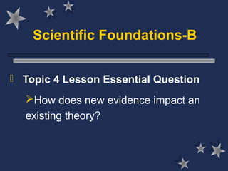 Scientific Foundations-B
 Topic 4 Lesson Essential Question
How does new evidence impact an
existing theory?
 