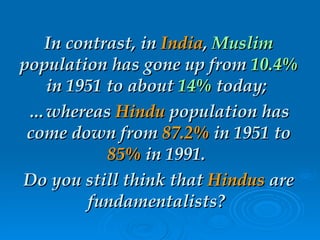 In contrast, in  India ,  Muslim  population has gone up from  10.4%  in 1951 to about  14%  today;  … whereas  Hindu  population has come down from  87.2%  in 1951 to  85%  in 1991.  Do you still think that  Hindus  are fundamentalists?  