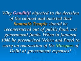 Why  Gandhiji  objected to the decision of the cabinet and insisted that  Somnath Temple  should be reconstructed out of public fund, not government funds. When in January 1948 he pressurized Nehru and Patel to carry on renovation of the  Mosques  of Delhi at government expenses? 