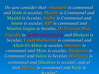 Do you consider that -  Sanskrit  is communal and  Urdu  is secular,  Mandir  is Communal and  Masjid  is Secular,  Sadhu  is Communal and  Imam  is secular,  BJP  is communal and  Muslim league  is Secular,  Dr.Praveen Bhai   Togadia  is  ANTI-NATIONAL  and  Bhukari  is Secular,  VandeMatharam  is communal and  Allah-O-Akbar  is secular,  Shriman  is communal and  Mian  is secular,  Hinduism  is Communal and  Islam  is Secular,  Hindutva  is  communal and  Jihadism  is secular, and at last,  Bharat  is communal and  Italy  is Secular? 