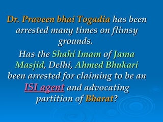 Dr. Praveen bhai Togadia  has been arrested many times on flimsy grounds.  Has the  Shahi Imam  of  Jama Masjid , Delhi,  Ahmed Bhukari  been arrested for claiming to be an  ISI agent  and advocating partition of  Bharat ? 