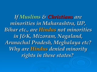 If  Muslims  &  Christians  are minorities in Maharashtra, UP, Bihar etc., are  Hindus  not minorities in J&K, Mizoram, Nagaland, Arunachal Pradesh, Meghalaya etc? Why are  Hindus  denied minority rights in these states?  