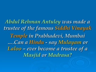 Abdul Rehman Antuley  was made a trustee of the famous  Siddhi Vinayak Temple  in Prabhadevi, Mumbai ….Can a  Hindu  - say  Mulayam  or  Laloo  – ever become a trustee of a  Masjid  or  Madrasa? 