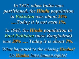 In 1947, when India was partitioned, the  Hindu  population in  Pakistan  was about  24% …. Today it is not even  1%. In 1947, the  Hindu  population in   East Pakistan  (now Bangladesh) was  30% ….  Today it is about  7%.   What happened to the missing  Hindus?   Do  Hindus  have human rights?   