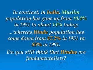 In contrast, in India, Muslim
population has gone up from 10.4%
in 1951 to about 14% today;
…whereas Hindu population has
come down from 87.2% in 1951 to
85% in 1991.
Do you still think that Hindus are
fundamentalists?
 