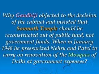 Why Gandhiji objected to the decision
of the cabinet and insisted that
Somnath Temple should be
reconstructed out of public fund, not
government funds. When in January
1948 he pressurized Nehru and Patel to
carry on renovation of the Mosques of
Delhi at government expenses?
 