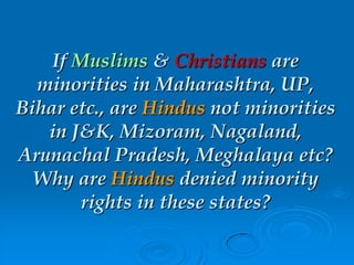 If Muslims & Christians are
minorities in Maharashtra, UP,
Bihar etc., are Hindus not minorities
in J&K, Mizoram, Nagaland,
Arunachal Pradesh, Meghalaya etc?
Why are Hindus denied minority
rights in these states?
 