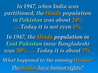 In 1947, when India was
partitioned, the Hindu population
in Pakistan was about 24%
….Today it is not even 1%.
In 1947, the Hindu population in
East Pakistan (now Bangladesh)
was 30% …. Today it is about 7%.
What happened to the missing Hindus?
Do Hindus have human rights?
 