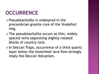  Pseudotachylite is widespred in the
precambrian granite core of the Vredefort
ring.
 The pseudotachylite occurs as thin, widely
spaced veins separating slightly rotated
blocks of country rock.
 In Deccan Traps, occurrence of a thick quartz
layer below the lowermost lava flow strongly
imply the Deccan Volcanism.
 