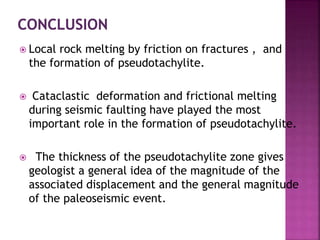  Local rock melting by friction on fractures , and
the formation of pseudotachylite.
 Cataclastic deformation and frictional melting
during seismic faulting have played the most
important role in the formation of pseudotachylite.
 The thickness of the pseudotachylite zone gives
geologist a general idea of the magnitude of the
associated displacement and the general magnitude
of the paleoseismic event.
 