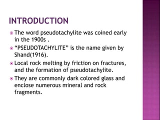  The word pseudotachylite was coined early
in the 1900s .
 “PSEUDOTACHYLITE” is the name given by
Shand(1916).
 Local rock melting by friction on fractures,
and the formation of pseudotachylite.
 They are commonly dark colored glass and
enclose numerous mineral and rock
fragments.
 