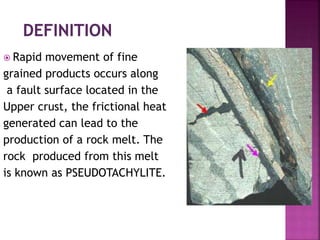  Rapid movement of fine
grained products occurs along
a fault surface located in the
Upper crust, the frictional heat
generated can lead to the
production of a rock melt. The
rock produced from this melt
is known as PSEUDOTACHYLITE.
 