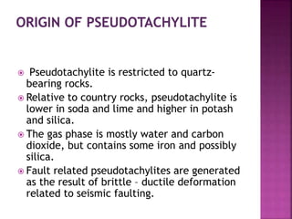  Pseudotachylite is restricted to quartz-
bearing rocks.
 Relative to country rocks, pseudotachylite is
lower in soda and lime and higher in potash
and silica.
 The gas phase is mostly water and carbon
dioxide, but contains some iron and possibly
silica.
 Fault related pseudotachylites are generated
as the result of brittle – ductile deformation
related to seismic faulting.
 
