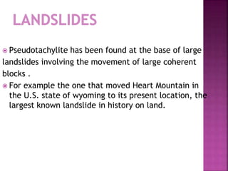  Pseudotachylite has been found at the base of large
landslides involving the movement of large coherent
blocks .
 For example the one that moved Heart Mountain in
the U.S. state of wyoming to its present location, the
largest known landslide in history on land.
 