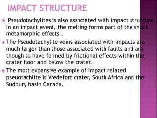  Pseudotachylites is also associated with impact structure.
In an impact event, the melting forms part of the shock
metamorphic effects .
 The Pseudotachylite veins associated with impacts are
much larger than those associated with faults and are
though to have formed by frictional effects within the
crater floor and below the crater.
 The most expansive example of impact related
pseuotachlite is Vredefort crater, South Africa and the
Sudbury basin Canada.
 