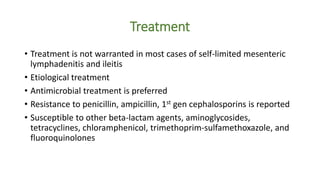 Treatment
• Treatment is not warranted in most cases of self-limited mesenteric
lymphadenitis and ileitis
• Etiological treatment
• Antimicrobial treatment is preferred
• Resistance to penicillin, ampicillin, 1st gen cephalosporins is reported
• Susceptible to other beta-lactam agents, aminoglycosides,
tetracyclines, chloramphenicol, trimethoprim-sulfamethoxazole, and
fluoroquinolones
 
