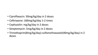 • Ciprofloxacin: 30mg/kg/day in 2 doses
• Ceftriaxone: 100mg/kg/day 1-2 times
• Cephazolin: mg/kg/day in 2 doses
• Streptomycin: 5mg/kg/day in 2 doses
• Trimethoprim(8mg/kg/day)-sulfamethoxazole(40mg/kg/day) in 2
doses
 
