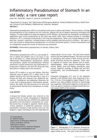 ORIGINAL ARTICLE
Inflammatory Pseudotumour of Stomach in an
old lady: a rare case report
Azhar AHa, Pasha MAa, Hassan Sa, Zainal Ma and Rashidi Ab

a
 Department of Surgery and b Department Of Emergency Medicine, School of Medical Sciences, Health Cam-
pus, Universiti Sains Malaysia, Kubang Kerian, Kelantan, Malaysia
ABSTRACT

Inflammatory pseudotumour (IPT) is a rare benign solid tumor in adults and children. The prevalence, etiology




                                                                                                                      CASE REPORT
and pathogenesis of this condition are still uncertain. Despite the use of modern laboratory techniques and
imaging, it is often difficult to make the diagnosis of IPT. Besides, occasionally the nonspecific morphological
appearance and clinical presentation of the mass may mimic other more common primary or secondary
neoplasms. IPT is commonly encountered in the lung and mediastinum. Other sites include abdomen (liver,
pancreas, stomach, omentum), retroperitoneum, pelvis (bladder) and extremities in children. We report a
rare case of gastric inflammatory pseudotumour in a 65-year-old female patient. Clinical presentations and
its management along with review of literatures are presented.
KEYWORDS: Inflammatory pseudotumour of stomach, Elderly, Rare

INTRODUCTION

Inflammatory pseudotumour (IPT) is a rare benign le-      measuring 20 x 15 cm in size. The mass had a smooth
sion in adults and children and it can occur in any       surface and well-defined margins. The mass was hard
site of the body.1,2,3 Other synonyms for IPT include     in consistency and moved in both vertical and hori-
inflammatory fibromyoblastic pseudotumor, plasma          zontal directions during the palpation. There were
cell granuloma, plasma cell pseudotumour, omental         no stigmata of chronic liver disease and no hepat-
mesentreric myxoid hamartoma and inflammatory fi-         osplenomegaly. Other physical examinations were
brosarcoma.4 However, the term IPT being the most         normal. Blood, renal and hepatic parameters were
descriptive is widely used in the literature.             normal. Hepatitis serology of HbsAg and anti-HCV,
                                                          a-fetoprotein, and carcinoembryonic antigen were
Gastric IPT in adults is a very rare disease. Only five   negative.
reported cases of gastric IPT in adults exist in the
English literature.5,6,7,8,9 We describe a case of a      Computed tomography (CT) scan of the abdomen
65-year-old lady who suffered from abdominal dis-         showed a well-defined cystic mass measuring 12.8 x
comfort, constipation and abdominal distension for        9.6 x 12.8 cm in the epigastric region (Figure 1). Me-
a year due to growing gastric inflammatory pseudo-        senteric cyst with probable infection or hemorrhage
tumour. We report this case because of its rarity and     was suspected. Differential diagnosis at that point of
its presentation bearing close resemblance to malig-      time was gastric lymphoma and gastrointestinal stro-
nancy.                                                    mal tumour (GIST) of the stomach.

CASE REPORT

A 65-year-old female patient was referred to the
surgical clinic for further investigation of abdominal
mass. She claimed that she suffered from abdominal
discomfort and intermittent constipation for a year.
She denied loss of weight or appetite, febrile illness,
urinary symptoms or abdominal distension. Clinical
examination revealed a huge painless mass over the
epigastric region extending to the left hypochodrium



    Correspondence:
    Dr. Rashidi Ahmad
    Department of Emergency Medicine
    School of Medical Sciences
    USM Health Campus
    16150 Kubang Kerian, Kelantan Malaysia                Figure 1: Photography of CT abdomen showing de-
    Email: Shidee_ahmad@yahoo.com                         fined cystic mass 12.8 x 9.6 x 12.8 cm in the epigastric
                                                          region (white arrow). The cystic mass has thickened


                                                                                            Volume 8 Number 1, June 2009       45
 