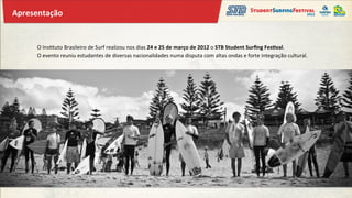 Apresentação	
  


       O	
  Ins&tuto	
  Brasileiro	
  de	
  Surf	
  realizou	
  nos	
  dias	
  24	
  e	
  25	
  de	
  março	
  de	
  2012	
  o	
  STB	
  Student	
  Surﬁng	
  Fes;val.	
  
       O	
  evento	
  reuniu	
  estudantes	
  de	
  diversas	
  nacionalidades	
  numa	
  disputa	
  com	
  altas	
  ondas	
  e	
  forte	
  integração	
  cultural.	
  
 