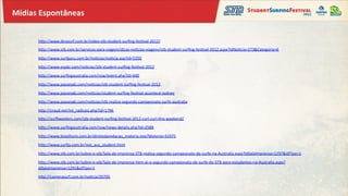 Mídias	
  Espontâneas	
  


        hZp://www.ibrasurf.com.br/video-­‐stb-­‐student-­‐surﬁng-­‐fes&val-­‐2012/	
  
        hZp://www.stb.com.br/servicos-­‐para-­‐viagem/dicas-­‐no&cias-­‐viagens/stb-­‐student-­‐surﬁng-­‐fes&val-­‐2012.aspx?IdNo&cia=273&Categoria=6	
  

        hZp://www.surfguru.com.br/no&cias/no&cia.asp?id=5350	
  
        hZp://www.espbr.com/no&cias/stb-­‐student-­‐surﬁng-­‐fes&val-­‐2012	
  
        hZp://www.surﬁngaustralia.com/nsw/event.php?id=440	
  

        hZp://www.passeiaki.com/no&cias/stb-­‐student-­‐surﬁng-­‐fes&val-­‐2012	
  

        hZp://www.passeiaki.com/no&cias/student-­‐surﬁng-­‐fes&val-­‐acontece-­‐sydney	
  

        hZp://www.passeiaki.com/no&cias/stb-­‐realiza-­‐segundo-­‐campeonato-­‐surfe-­‐australia	
  
        hZp://craud.net/int_radicais.php?id=1796	
  
        hZp://suriweeters.com/stb-­‐student-­‐surﬁng-­‐fes&val-­‐2012-­‐curl-­‐curl-­‐this-­‐weekend/	
  
        hZp://www.surﬁngaustralia.com/nsw/news-­‐details.php?id=2588	
  

        hZp://www.brasilturis.com.br/diretodaredacao_materia.neo?Materia=31975	
  

        hZp://www.surka.com.br/not_aus_student.html	
  

        hZp://www.stb.com.br/sobre-­‐o-­‐stb/Sala-­‐de-­‐imprensa-­‐STB-­‐realiza-­‐segundo-­‐campeonato-­‐de-­‐surfe-­‐na-­‐Australia.aspx?IdSalaImprensa=1297&idTipo=1	
  

        hZp://www.stb.com.br/sobre-­‐o-­‐stb/Sala-­‐de-­‐imprensa-­‐Vem-­‐ai-­‐o-­‐segundo-­‐campeonato-­‐de-­‐surfe-­‐do-­‐STB-­‐para-­‐estudantes-­‐na-­‐Australia.aspx?
        IdSalaImprensa=1291&idTipo=1	
  

        hZp://camerasurf.com.br/no&cia/20705	
  
 