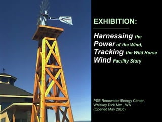 EXHIBITION: _________ _______________ Harnessing  the   Power   of the Wind, Tracking  the Wild Horse  Wind  Facility Story PSE Renewable Energy Center, Whiskey Dick Mtn., WA (Opened May 2008) 