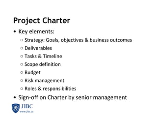 Project Charter Key elements: Strategy: Goals, objectives & business outcomes Deliverables Tasks & Timeline Scope definition Budget Risk management Roles & responsibilities Sign-off on Charter by senior management 