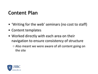 Content Plan ‘ Writing for the web’ seminars (no cost to staff) Content templates Worked directly with each area on their navigation to ensure consistency of structure Also meant we were aware of all content going on the site 