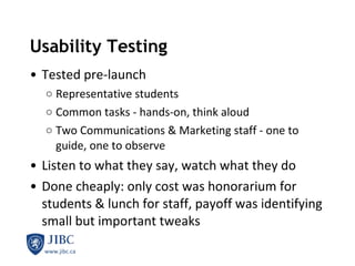 Usability Testing Tested pre-launch Representative students Common tasks - hands-on, think aloud Two Communications & Marketing staff - one to guide, one to observe Listen to what they say, watch what they do Done cheaply: only cost was honorarium for students & lunch for staff, payoff was identifying small but important tweaks 