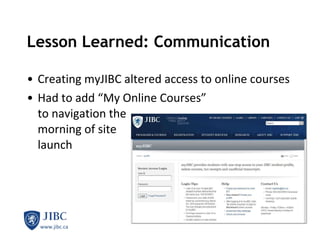 Lesson Learned: Communication  Creating myJIBC altered access to online courses Had to add “My Online Courses”  to navigation the  morning of site  launch 
