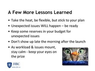 A Few More Lessons Learned  Take the heat, be flexible, but stick to your plan Unexpected issues WILL happen – be ready Keep some reserves in your budget for unexpected issues Don't show up late the morning after the launch As workload & issues mount, stay calm - keep your eyes on  the prize 