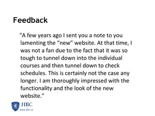Feedback “ A few years ago I sent you a note to you lamenting the “new” website. At that time, I was not a fan due to the fact that it was so tough to tunnel down into the individual courses and then tunnel down to check schedules. This is certainly not the case any longer. I am thoroughly impressed with the functionality and the look of the new website.” 
