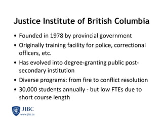 Justice Institute of British Columbia Founded in 1978 by provincial government Originally training facility for police, correctional officers, etc. Has evolved into degree-granting public post-secondary institution Diverse programs: from fire to conflict resolution 30,000 students annually - but low FTEs due to short course length 