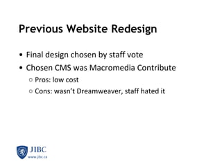 Previous Website Redesign Final design chosen by staff vote Chosen CMS was Macromedia Contribute  Pros: low cost Cons: wasn’t Dreamweaver, staff hated it 