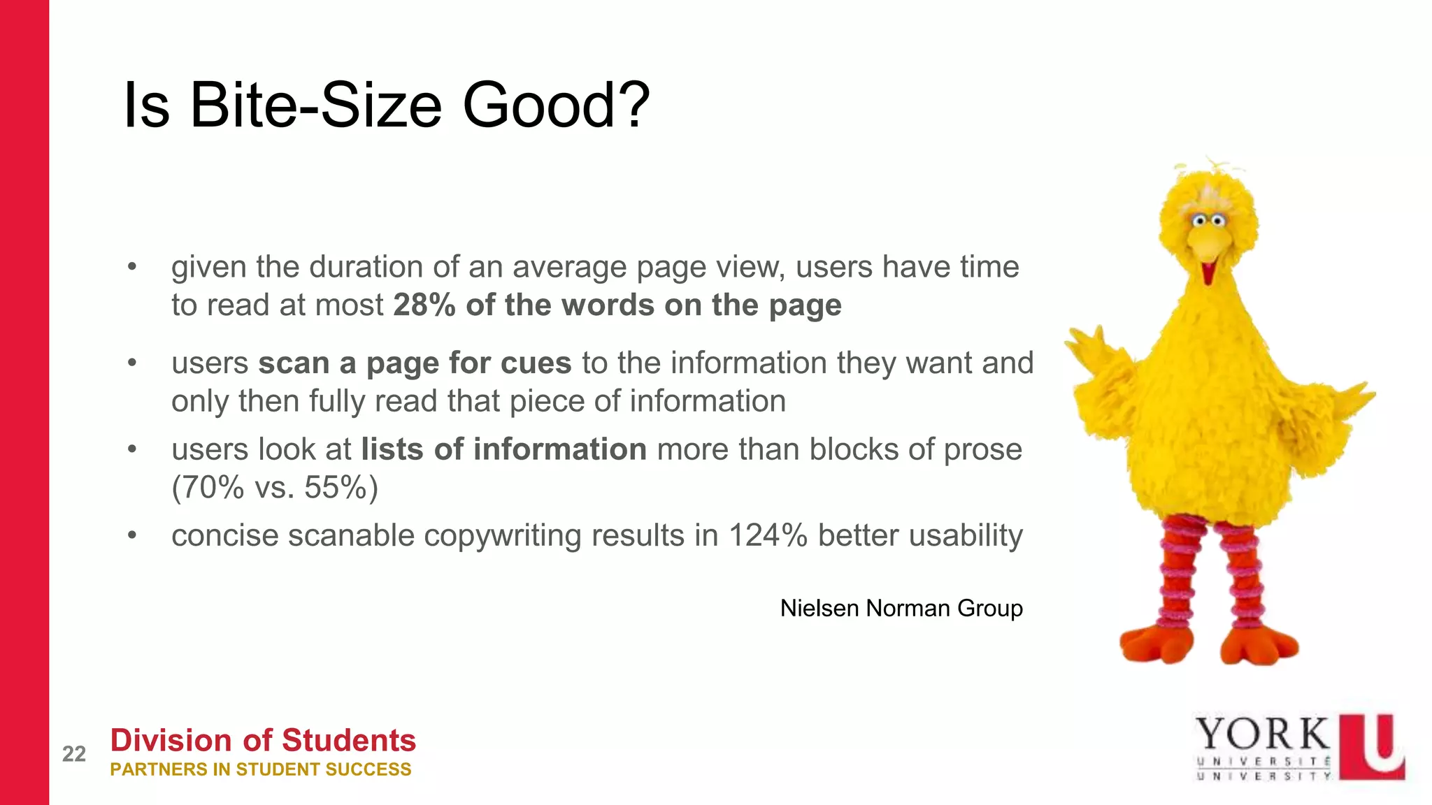 Division of Students
PARTNERS IN STUDENT SUCCESS
22
Is Bite-Size Good?
• given the duration of an average page view, users have time
to read at most 28% of the words on the page
• users scan a page for cues to the information they want and
only then fully read that piece of information
• users look at lists of information more than blocks of prose
(70% vs. 55%)
• concise scanable copywriting results in 124% better usability
Nielsen Norman Group
 